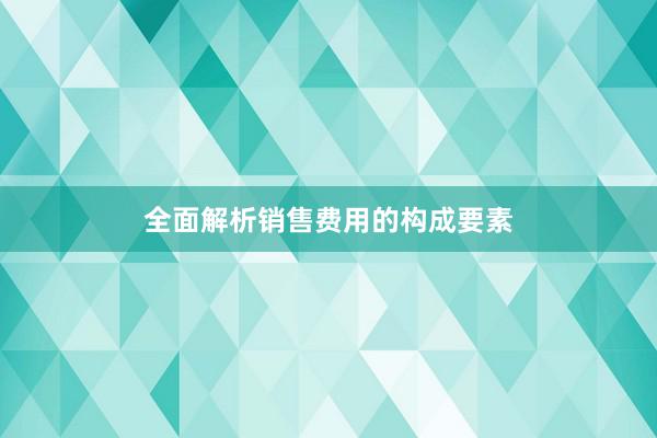 全面解析销售费用的构成要素